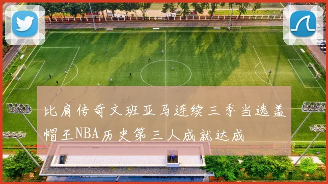 比肩传奇文班亚马连续三季当选盖帽王NBA历史第三人成就达成