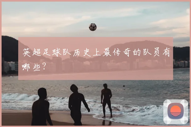 英超足球队历史上最传奇的队员有哪些?