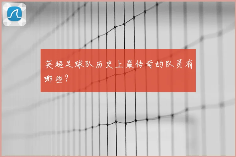 英超足球队历史上最传奇的队员有哪些?