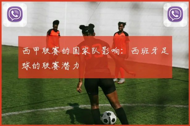 西甲联赛的国家队影响:西班牙足球的联赛潜力