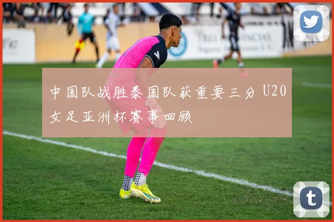中国队战胜泰国队获重要三分 U20女足亚洲杯赛事回顾